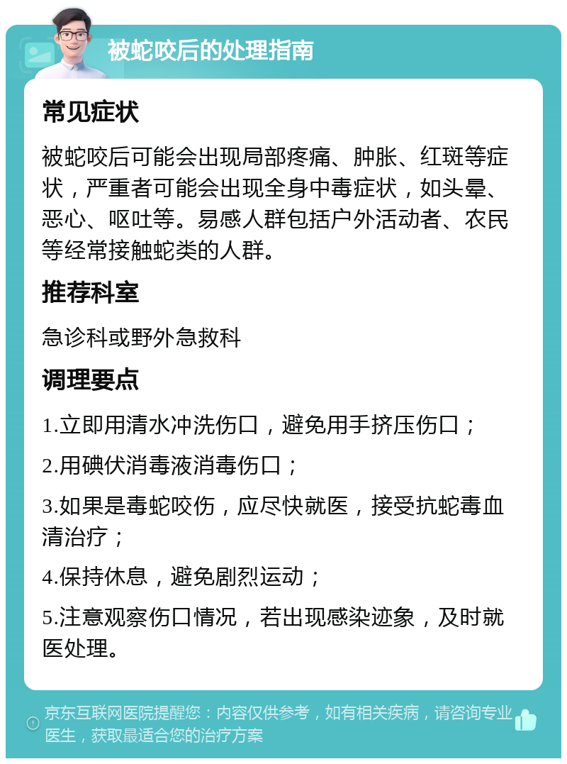 被蛇咬后的处理指南 常见症状 被蛇咬后可能会出现局部疼痛、肿胀、红斑等症状，严重者可能会出现全身中毒症状，如头晕、恶心、呕吐等。易感人群包括户外活动者、农民等经常接触蛇类的人群。 推荐科室 急诊科或野外急救科 调理要点 1.立即用清水冲洗伤口，避免用手挤压伤口； 2.用碘伏消毒液消毒伤口； 3.如果是毒蛇咬伤，应尽快就医，接受抗蛇毒血清治疗； 4.保持休息，避免剧烈运动； 5.注意观察伤口情况，若出现感染迹象，及时就医处理。