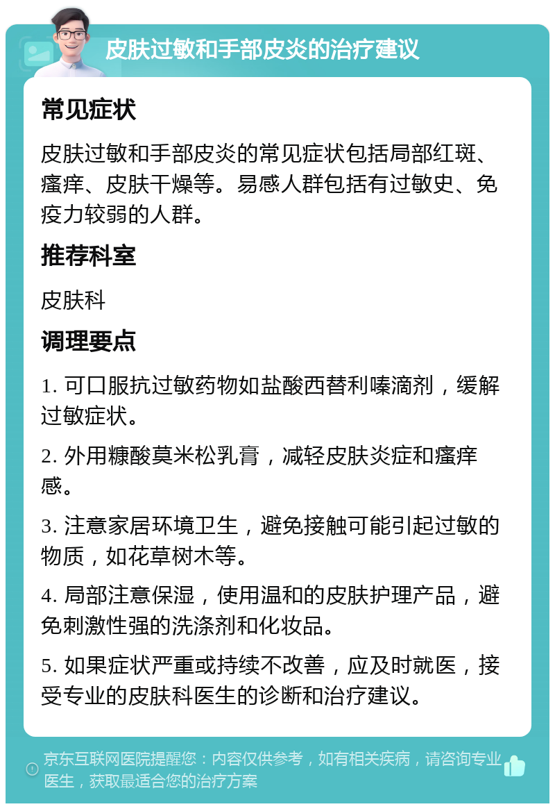 皮肤过敏和手部皮炎的治疗建议 常见症状 皮肤过敏和手部皮炎的常见症状包括局部红斑、瘙痒、皮肤干燥等。易感人群包括有过敏史、免疫力较弱的人群。 推荐科室 皮肤科 调理要点 1. 可口服抗过敏药物如盐酸西替利嗪滴剂，缓解过敏症状。 2. 外用糠酸莫米松乳膏，减轻皮肤炎症和瘙痒感。 3. 注意家居环境卫生，避免接触可能引起过敏的物质，如花草树木等。 4. 局部注意保湿，使用温和的皮肤护理产品，避免刺激性强的洗涤剂和化妆品。 5. 如果症状严重或持续不改善，应及时就医，接受专业的皮肤科医生的诊断和治疗建议。