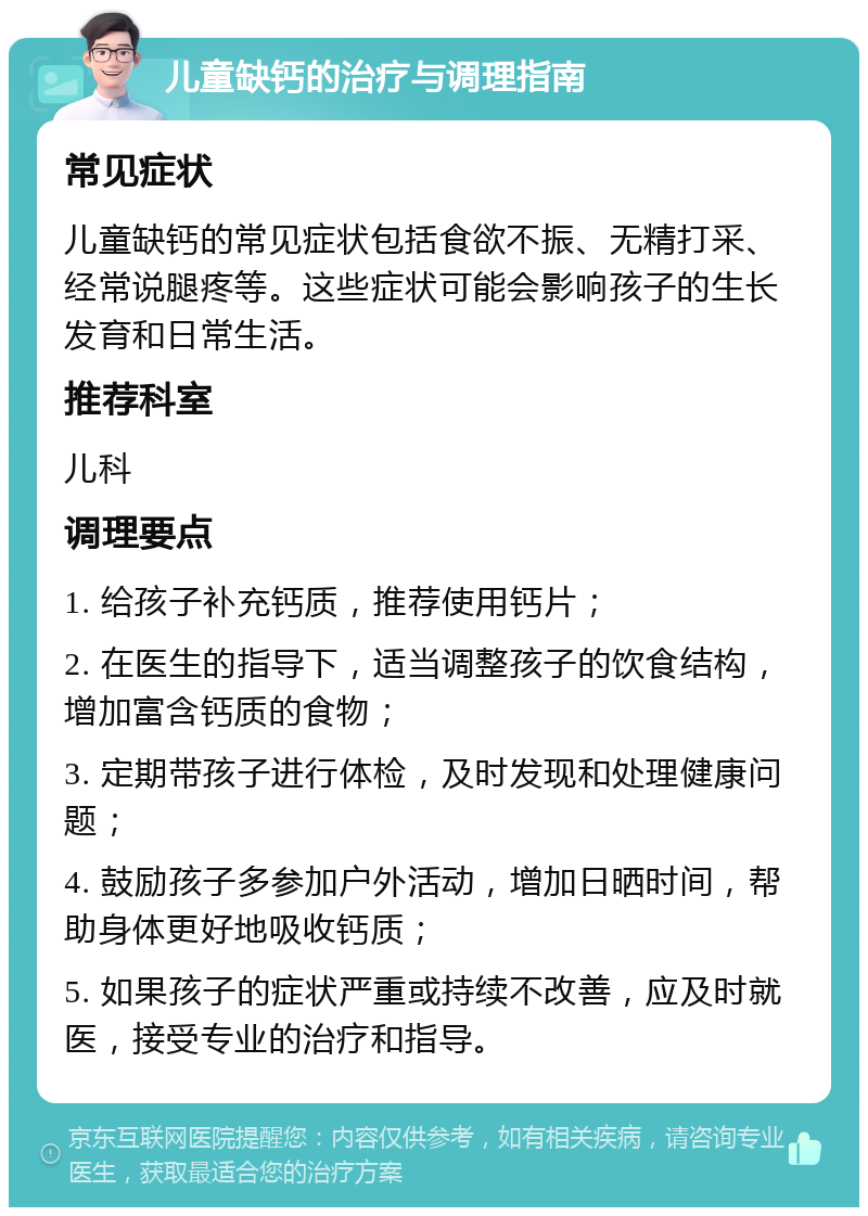 儿童缺钙的治疗与调理指南 常见症状 儿童缺钙的常见症状包括食欲不振、无精打采、经常说腿疼等。这些症状可能会影响孩子的生长发育和日常生活。 推荐科室 儿科 调理要点 1. 给孩子补充钙质，推荐使用钙片； 2. 在医生的指导下，适当调整孩子的饮食结构，增加富含钙质的食物； 3. 定期带孩子进行体检，及时发现和处理健康问题； 4. 鼓励孩子多参加户外活动，增加日晒时间，帮助身体更好地吸收钙质； 5. 如果孩子的症状严重或持续不改善，应及时就医，接受专业的治疗和指导。