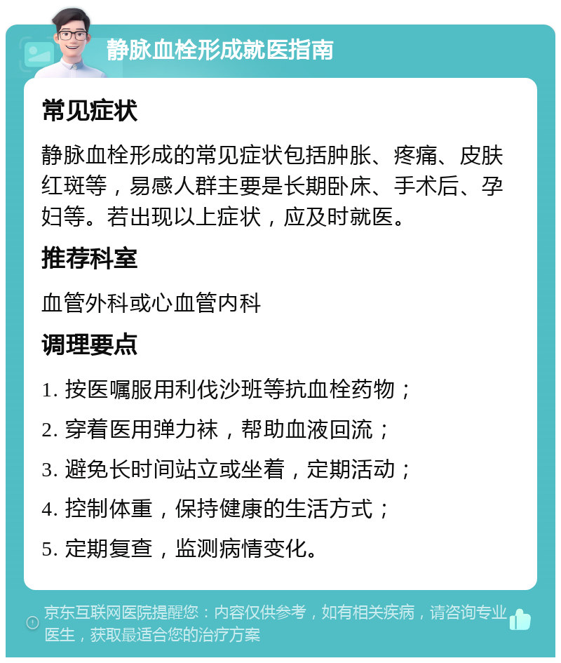 静脉血栓形成就医指南 常见症状 静脉血栓形成的常见症状包括肿胀、疼痛、皮肤红斑等，易感人群主要是长期卧床、手术后、孕妇等。若出现以上症状，应及时就医。 推荐科室 血管外科或心血管内科 调理要点 1. 按医嘱服用利伐沙班等抗血栓药物； 2. 穿着医用弹力袜，帮助血液回流； 3. 避免长时间站立或坐着，定期活动； 4. 控制体重，保持健康的生活方式； 5. 定期复查，监测病情变化。