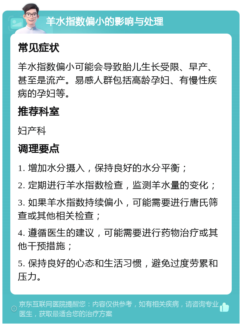 羊水指数偏小的影响与处理 常见症状 羊水指数偏小可能会导致胎儿生长受限、早产、甚至是流产。易感人群包括高龄孕妇、有慢性疾病的孕妇等。 推荐科室 妇产科 调理要点 1. 增加水分摄入，保持良好的水分平衡； 2. 定期进行羊水指数检查，监测羊水量的变化； 3. 如果羊水指数持续偏小，可能需要进行唐氏筛查或其他相关检查； 4. 遵循医生的建议，可能需要进行药物治疗或其他干预措施； 5. 保持良好的心态和生活习惯，避免过度劳累和压力。