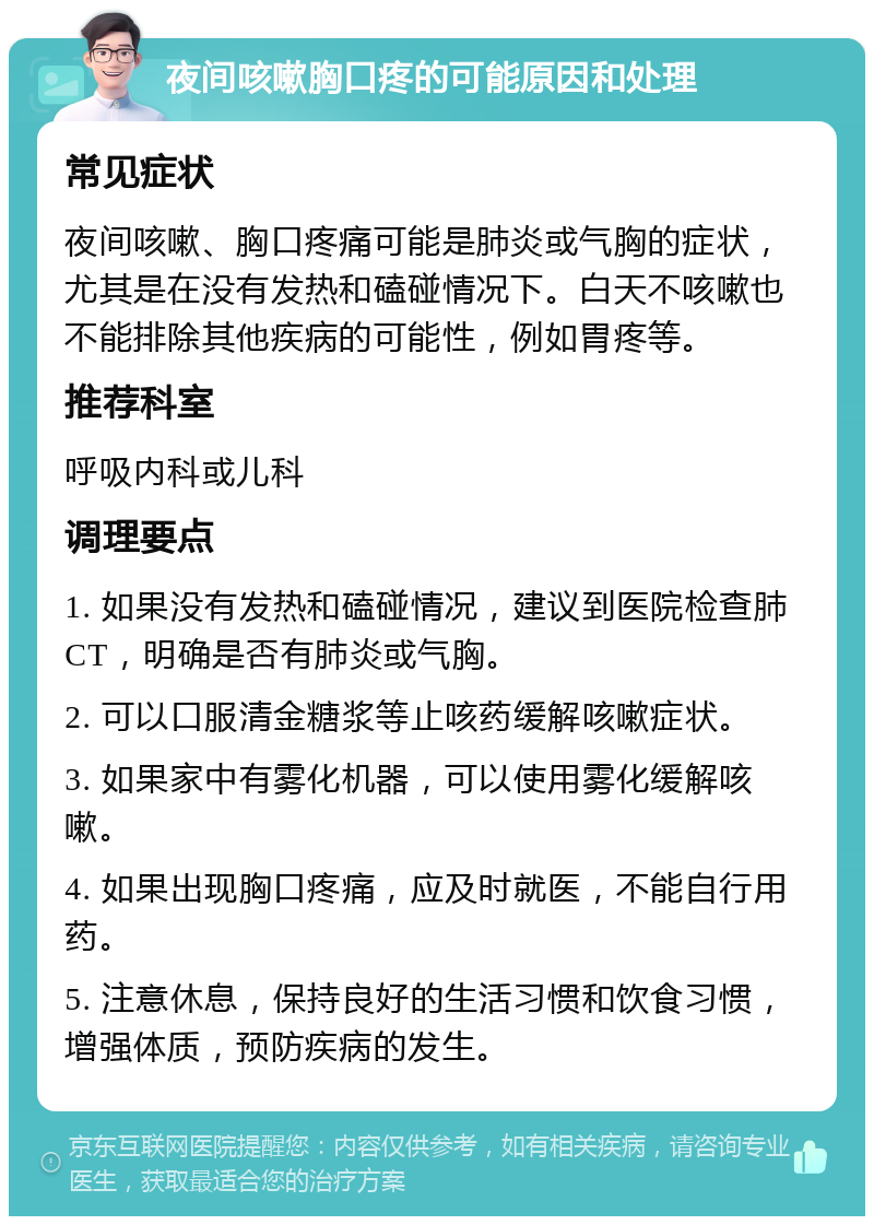 夜间咳嗽胸口疼的可能原因和处理 常见症状 夜间咳嗽、胸口疼痛可能是肺炎或气胸的症状，尤其是在没有发热和磕碰情况下。白天不咳嗽也不能排除其他疾病的可能性，例如胃疼等。 推荐科室 呼吸内科或儿科 调理要点 1. 如果没有发热和磕碰情况，建议到医院检查肺CT，明确是否有肺炎或气胸。 2. 可以口服清金糖浆等止咳药缓解咳嗽症状。 3. 如果家中有雾化机器，可以使用雾化缓解咳嗽。 4. 如果出现胸口疼痛，应及时就医，不能自行用药。 5. 注意休息，保持良好的生活习惯和饮食习惯，增强体质，预防疾病的发生。