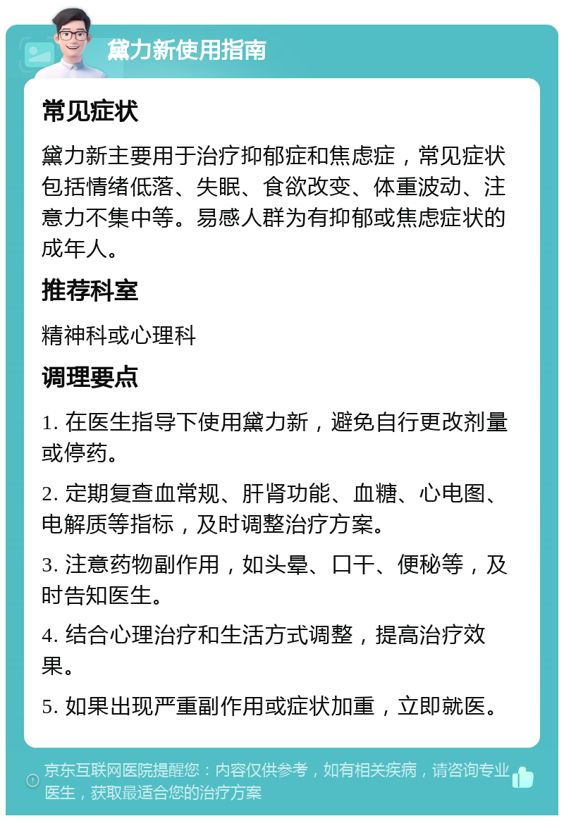 黛力新使用指南 常见症状 黛力新主要用于治疗抑郁症和焦虑症，常见症状包括情绪低落、失眠、食欲改变、体重波动、注意力不集中等。易感人群为有抑郁或焦虑症状的成年人。 推荐科室 精神科或心理科 调理要点 1. 在医生指导下使用黛力新，避免自行更改剂量或停药。 2. 定期复查血常规、肝肾功能、血糖、心电图、电解质等指标，及时调整治疗方案。 3. 注意药物副作用，如头晕、口干、便秘等，及时告知医生。 4. 结合心理治疗和生活方式调整，提高治疗效果。 5. 如果出现严重副作用或症状加重，立即就医。