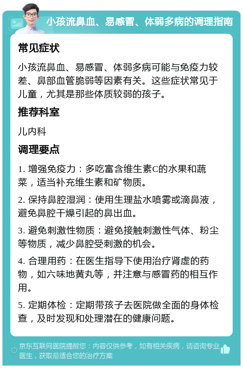 小孩流鼻血、易感冒、体弱多病的调理指南 常见症状 小孩流鼻血、易感冒、体弱多病可能与免疫力较差、鼻部血管脆弱等因素有关。这些症状常见于儿童，尤其是那些体质较弱的孩子。 推荐科室 儿内科 调理要点 1. 增强免疫力：多吃富含维生素C的水果和蔬菜，适当补充维生素和矿物质。 2. 保持鼻腔湿润：使用生理盐水喷雾或滴鼻液，避免鼻腔干燥引起的鼻出血。 3. 避免刺激性物质：避免接触刺激性气体、粉尘等物质，减少鼻腔受刺激的机会。 4. 合理用药：在医生指导下使用治疗肾虚的药物，如六味地黄丸等，并注意与感冒药的相互作用。 5. 定期体检：定期带孩子去医院做全面的身体检查，及时发现和处理潜在的健康问题。