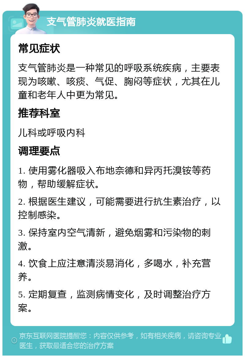 支气管肺炎就医指南 常见症状 支气管肺炎是一种常见的呼吸系统疾病，主要表现为咳嗽、咳痰、气促、胸闷等症状，尤其在儿童和老年人中更为常见。 推荐科室 儿科或呼吸内科 调理要点 1. 使用雾化器吸入布地奈德和异丙托溴铵等药物，帮助缓解症状。 2. 根据医生建议，可能需要进行抗生素治疗，以控制感染。 3. 保持室内空气清新，避免烟雾和污染物的刺激。 4. 饮食上应注意清淡易消化，多喝水，补充营养。 5. 定期复查，监测病情变化，及时调整治疗方案。