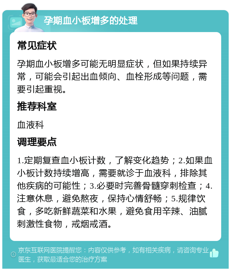 孕期血小板增多的处理 常见症状 孕期血小板增多可能无明显症状，但如果持续异常，可能会引起出血倾向、血栓形成等问题，需要引起重视。 推荐科室 血液科 调理要点 1.定期复查血小板计数，了解变化趋势；2.如果血小板计数持续增高，需要就诊于血液科，排除其他疾病的可能性；3.必要时完善骨髓穿刺检查；4.注意休息，避免熬夜，保持心情舒畅；5.规律饮食，多吃新鲜蔬菜和水果，避免食用辛辣、油腻刺激性食物，戒烟戒酒。