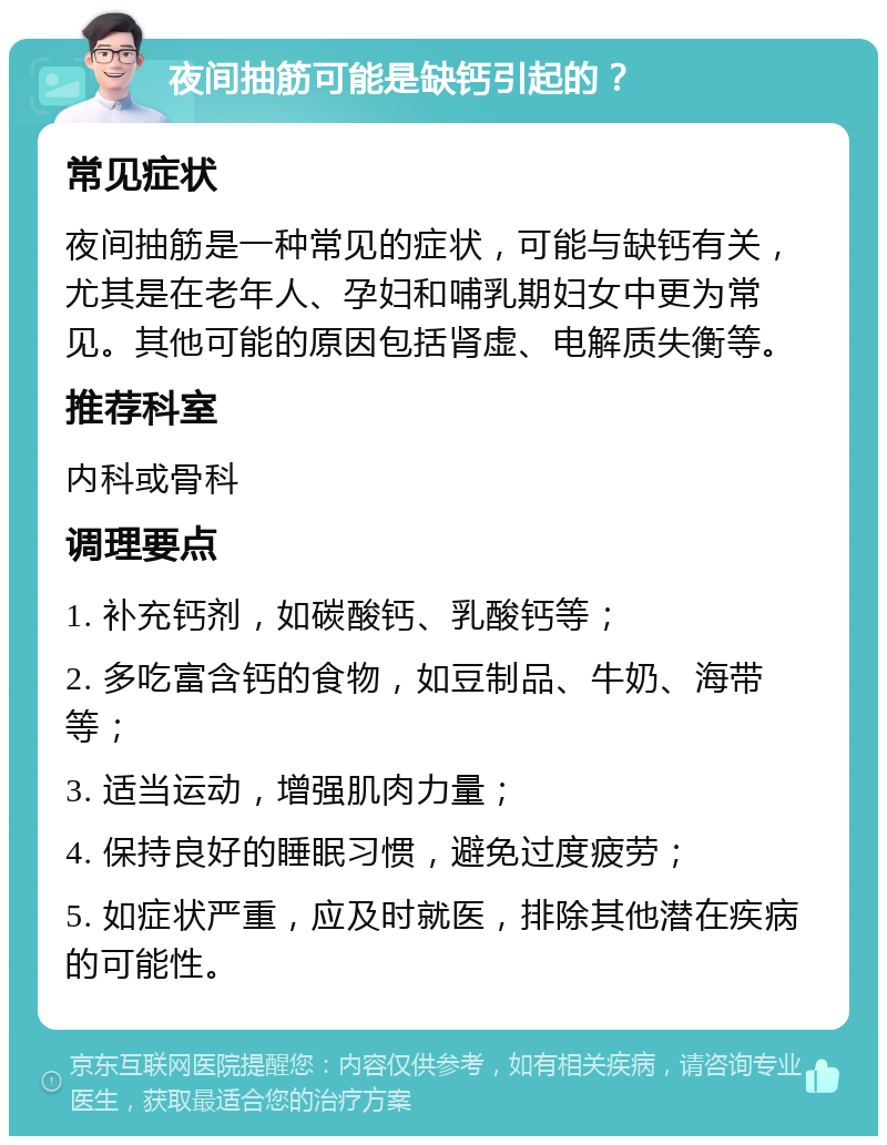 夜间抽筋可能是缺钙引起的？ 常见症状 夜间抽筋是一种常见的症状，可能与缺钙有关，尤其是在老年人、孕妇和哺乳期妇女中更为常见。其他可能的原因包括肾虚、电解质失衡等。 推荐科室 内科或骨科 调理要点 1. 补充钙剂，如碳酸钙、乳酸钙等； 2. 多吃富含钙的食物，如豆制品、牛奶、海带等； 3. 适当运动，增强肌肉力量； 4. 保持良好的睡眠习惯，避免过度疲劳； 5. 如症状严重，应及时就医，排除其他潜在疾病的可能性。