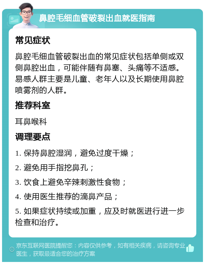 鼻腔毛细血管破裂出血就医指南 常见症状 鼻腔毛细血管破裂出血的常见症状包括单侧或双侧鼻腔出血，可能伴随有鼻塞、头痛等不适感。易感人群主要是儿童、老年人以及长期使用鼻腔喷雾剂的人群。 推荐科室 耳鼻喉科 调理要点 1. 保持鼻腔湿润，避免过度干燥； 2. 避免用手指挖鼻孔； 3. 饮食上避免辛辣刺激性食物； 4. 使用医生推荐的滴鼻产品； 5. 如果症状持续或加重，应及时就医进行进一步检查和治疗。