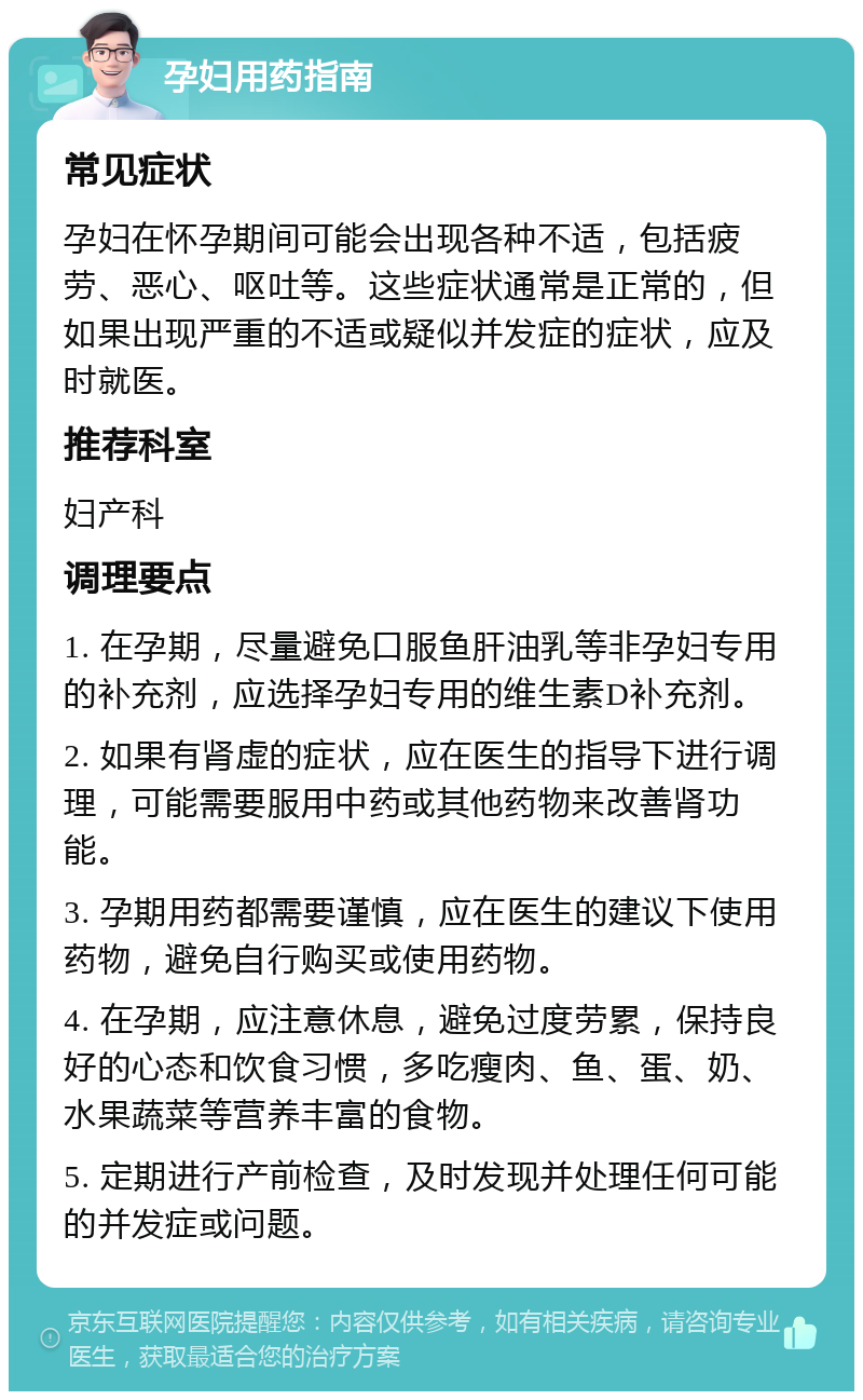 孕妇用药指南 常见症状 孕妇在怀孕期间可能会出现各种不适，包括疲劳、恶心、呕吐等。这些症状通常是正常的，但如果出现严重的不适或疑似并发症的症状，应及时就医。 推荐科室 妇产科 调理要点 1. 在孕期，尽量避免口服鱼肝油乳等非孕妇专用的补充剂，应选择孕妇专用的维生素D补充剂。 2. 如果有肾虚的症状，应在医生的指导下进行调理，可能需要服用中药或其他药物来改善肾功能。 3. 孕期用药都需要谨慎，应在医生的建议下使用药物，避免自行购买或使用药物。 4. 在孕期，应注意休息，避免过度劳累，保持良好的心态和饮食习惯，多吃瘦肉、鱼、蛋、奶、水果蔬菜等营养丰富的食物。 5. 定期进行产前检查，及时发现并处理任何可能的并发症或问题。