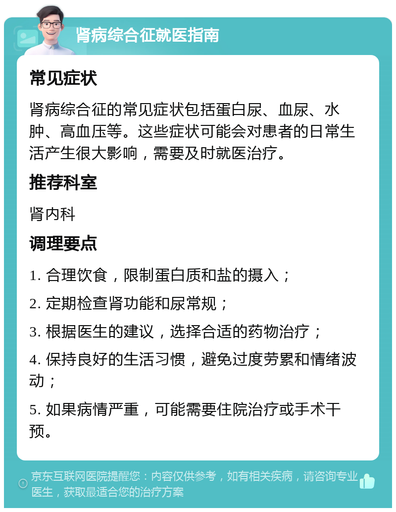 肾病综合征就医指南 常见症状 肾病综合征的常见症状包括蛋白尿、血尿、水肿、高血压等。这些症状可能会对患者的日常生活产生很大影响，需要及时就医治疗。 推荐科室 肾内科 调理要点 1. 合理饮食，限制蛋白质和盐的摄入； 2. 定期检查肾功能和尿常规； 3. 根据医生的建议，选择合适的药物治疗； 4. 保持良好的生活习惯，避免过度劳累和情绪波动； 5. 如果病情严重，可能需要住院治疗或手术干预。