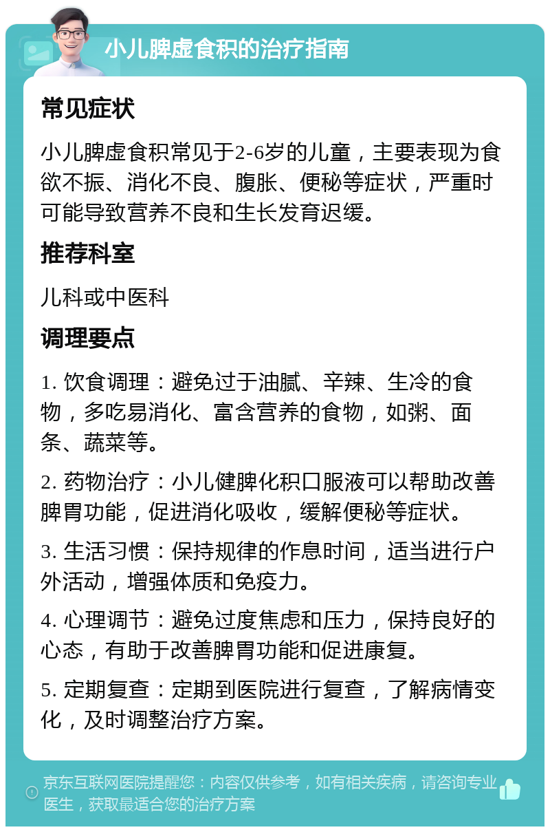 小儿脾虚食积的治疗指南 常见症状 小儿脾虚食积常见于2-6岁的儿童，主要表现为食欲不振、消化不良、腹胀、便秘等症状，严重时可能导致营养不良和生长发育迟缓。 推荐科室 儿科或中医科 调理要点 1. 饮食调理：避免过于油腻、辛辣、生冷的食物，多吃易消化、富含营养的食物，如粥、面条、蔬菜等。 2. 药物治疗：小儿健脾化积口服液可以帮助改善脾胃功能，促进消化吸收，缓解便秘等症状。 3. 生活习惯：保持规律的作息时间，适当进行户外活动，增强体质和免疫力。 4. 心理调节：避免过度焦虑和压力，保持良好的心态，有助于改善脾胃功能和促进康复。 5. 定期复查：定期到医院进行复查，了解病情变化，及时调整治疗方案。