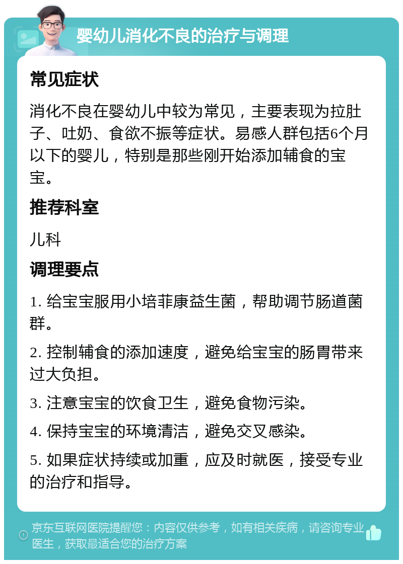 婴幼儿消化不良的治疗与调理 常见症状 消化不良在婴幼儿中较为常见，主要表现为拉肚子、吐奶、食欲不振等症状。易感人群包括6个月以下的婴儿，特别是那些刚开始添加辅食的宝宝。 推荐科室 儿科 调理要点 1. 给宝宝服用小培菲康益生菌，帮助调节肠道菌群。 2. 控制辅食的添加速度，避免给宝宝的肠胃带来过大负担。 3. 注意宝宝的饮食卫生，避免食物污染。 4. 保持宝宝的环境清洁，避免交叉感染。 5. 如果症状持续或加重，应及时就医，接受专业的治疗和指导。