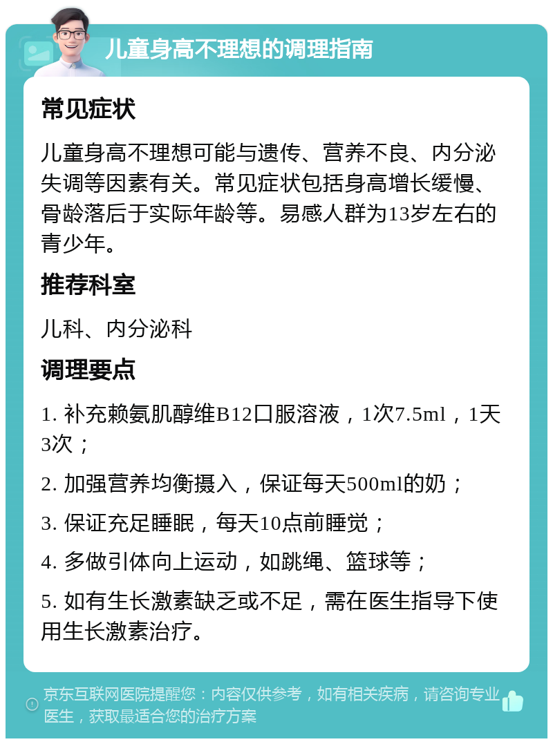 儿童身高不理想的调理指南 常见症状 儿童身高不理想可能与遗传、营养不良、内分泌失调等因素有关。常见症状包括身高增长缓慢、骨龄落后于实际年龄等。易感人群为13岁左右的青少年。 推荐科室 儿科、内分泌科 调理要点 1. 补充赖氨肌醇维B12口服溶液，1次7.5ml，1天3次； 2. 加强营养均衡摄入，保证每天500ml的奶； 3. 保证充足睡眠，每天10点前睡觉； 4. 多做引体向上运动，如跳绳、篮球等； 5. 如有生长激素缺乏或不足，需在医生指导下使用生长激素治疗。