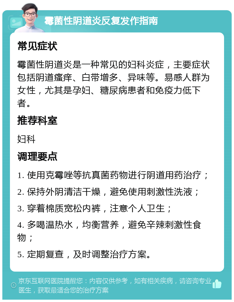 霉菌性阴道炎反复发作指南 常见症状 霉菌性阴道炎是一种常见的妇科炎症，主要症状包括阴道瘙痒、白带增多、异味等。易感人群为女性，尤其是孕妇、糖尿病患者和免疫力低下者。 推荐科室 妇科 调理要点 1. 使用克霉唑等抗真菌药物进行阴道用药治疗； 2. 保持外阴清洁干燥，避免使用刺激性洗液； 3. 穿着棉质宽松内裤，注意个人卫生； 4. 多喝温热水，均衡营养，避免辛辣刺激性食物； 5. 定期复查，及时调整治疗方案。