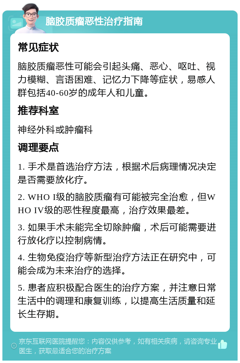 脑胶质瘤恶性治疗指南 常见症状 脑胶质瘤恶性可能会引起头痛、恶心、呕吐、视力模糊、言语困难、记忆力下降等症状，易感人群包括40-60岁的成年人和儿童。 推荐科室 神经外科或肿瘤科 调理要点 1. 手术是首选治疗方法，根据术后病理情况决定是否需要放化疗。 2. WHO I级的脑胶质瘤有可能被完全治愈，但WHO IV级的恶性程度最高，治疗效果最差。 3. 如果手术未能完全切除肿瘤，术后可能需要进行放化疗以控制病情。 4. 生物免疫治疗等新型治疗方法正在研究中，可能会成为未来治疗的选择。 5. 患者应积极配合医生的治疗方案，并注意日常生活中的调理和康复训练，以提高生活质量和延长生存期。