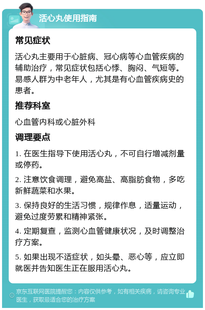 活心丸使用指南 常见症状 活心丸主要用于心脏病、冠心病等心血管疾病的辅助治疗，常见症状包括心悸、胸闷、气短等。易感人群为中老年人，尤其是有心血管疾病史的患者。 推荐科室 心血管内科或心脏外科 调理要点 1. 在医生指导下使用活心丸，不可自行增减剂量或停药。 2. 注意饮食调理，避免高盐、高脂肪食物，多吃新鲜蔬菜和水果。 3. 保持良好的生活习惯，规律作息，适量运动，避免过度劳累和精神紧张。 4. 定期复查，监测心血管健康状况，及时调整治疗方案。 5. 如果出现不适症状，如头晕、恶心等，应立即就医并告知医生正在服用活心丸。