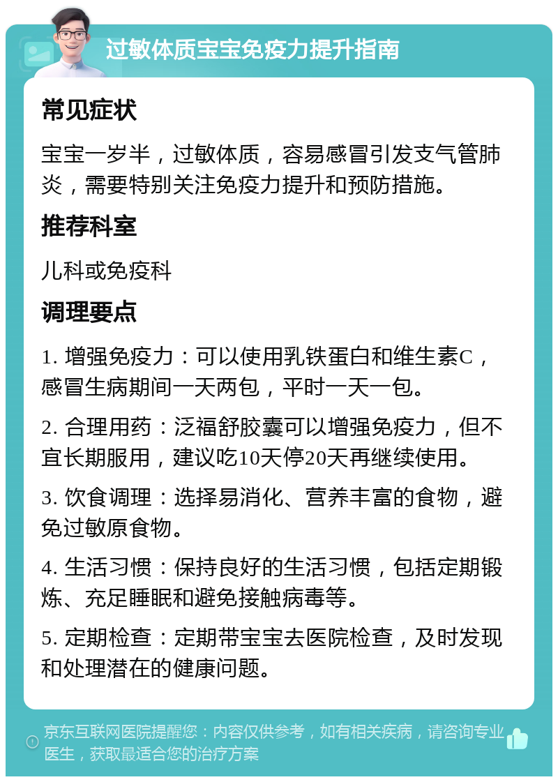 过敏体质宝宝免疫力提升指南 常见症状 宝宝一岁半，过敏体质，容易感冒引发支气管肺炎，需要特别关注免疫力提升和预防措施。 推荐科室 儿科或免疫科 调理要点 1. 增强免疫力：可以使用乳铁蛋白和维生素C，感冒生病期间一天两包，平时一天一包。 2. 合理用药：泛福舒胶囊可以增强免疫力，但不宜长期服用，建议吃10天停20天再继续使用。 3. 饮食调理：选择易消化、营养丰富的食物，避免过敏原食物。 4. 生活习惯：保持良好的生活习惯，包括定期锻炼、充足睡眠和避免接触病毒等。 5. 定期检查：定期带宝宝去医院检查，及时发现和处理潜在的健康问题。