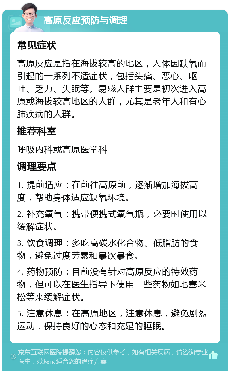 高原反应预防与调理 常见症状 高原反应是指在海拔较高的地区，人体因缺氧而引起的一系列不适症状，包括头痛、恶心、呕吐、乏力、失眠等。易感人群主要是初次进入高原或海拔较高地区的人群，尤其是老年人和有心肺疾病的人群。 推荐科室 呼吸内科或高原医学科 调理要点 1. 提前适应：在前往高原前，逐渐增加海拔高度，帮助身体适应缺氧环境。 2. 补充氧气：携带便携式氧气瓶，必要时使用以缓解症状。 3. 饮食调理：多吃高碳水化合物、低脂肪的食物，避免过度劳累和暴饮暴食。 4. 药物预防：目前没有针对高原反应的特效药物，但可以在医生指导下使用一些药物如地塞米松等来缓解症状。 5. 注意休息：在高原地区，注意休息，避免剧烈运动，保持良好的心态和充足的睡眠。