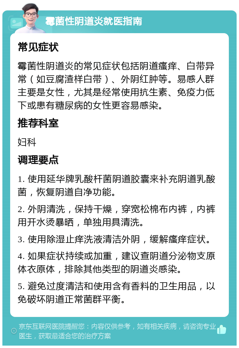 霉菌性阴道炎就医指南 常见症状 霉菌性阴道炎的常见症状包括阴道瘙痒、白带异常（如豆腐渣样白带）、外阴红肿等。易感人群主要是女性，尤其是经常使用抗生素、免疫力低下或患有糖尿病的女性更容易感染。 推荐科室 妇科 调理要点 1. 使用延华牌乳酸杆菌阴道胶囊来补充阴道乳酸菌，恢复阴道自净功能。 2. 外阴清洗，保持干燥，穿宽松棉布内裤，内裤用开水烫暴晒，单独用具清洗。 3. 使用除湿止痒洗液清洁外阴，缓解瘙痒症状。 4. 如果症状持续或加重，建议查阴道分泌物支原体衣原体，排除其他类型的阴道炎感染。 5. 避免过度清洁和使用含有香料的卫生用品，以免破坏阴道正常菌群平衡。