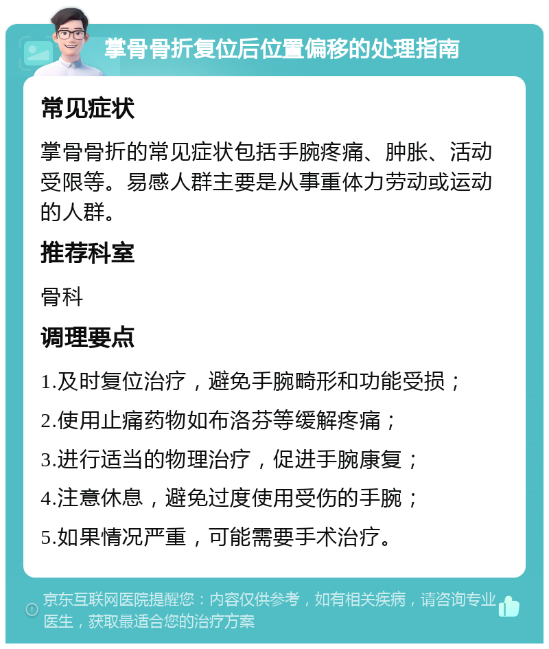 掌骨骨折复位后位置偏移的处理指南 常见症状 掌骨骨折的常见症状包括手腕疼痛、肿胀、活动受限等。易感人群主要是从事重体力劳动或运动的人群。 推荐科室 骨科 调理要点 1.及时复位治疗，避免手腕畸形和功能受损； 2.使用止痛药物如布洛芬等缓解疼痛； 3.进行适当的物理治疗，促进手腕康复； 4.注意休息，避免过度使用受伤的手腕； 5.如果情况严重，可能需要手术治疗。