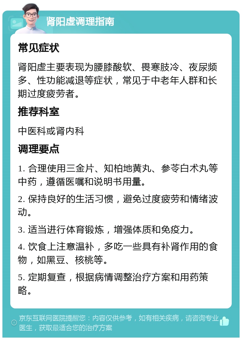 肾阳虚调理指南 常见症状 肾阳虚主要表现为腰膝酸软、畏寒肢冷、夜尿频多、性功能减退等症状，常见于中老年人群和长期过度疲劳者。 推荐科室 中医科或肾内科 调理要点 1. 合理使用三金片、知柏地黄丸、参苓白术丸等中药，遵循医嘱和说明书用量。 2. 保持良好的生活习惯，避免过度疲劳和情绪波动。 3. 适当进行体育锻炼，增强体质和免疫力。 4. 饮食上注意温补，多吃一些具有补肾作用的食物，如黑豆、核桃等。 5. 定期复查，根据病情调整治疗方案和用药策略。