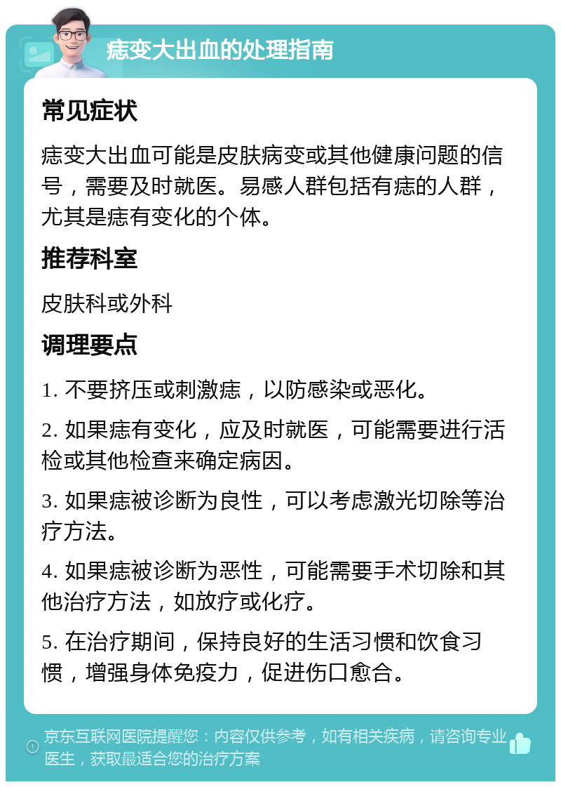 痣变大出血的处理指南 常见症状 痣变大出血可能是皮肤病变或其他健康问题的信号，需要及时就医。易感人群包括有痣的人群，尤其是痣有变化的个体。 推荐科室 皮肤科或外科 调理要点 1. 不要挤压或刺激痣，以防感染或恶化。 2. 如果痣有变化，应及时就医，可能需要进行活检或其他检查来确定病因。 3. 如果痣被诊断为良性，可以考虑激光切除等治疗方法。 4. 如果痣被诊断为恶性，可能需要手术切除和其他治疗方法，如放疗或化疗。 5. 在治疗期间，保持良好的生活习惯和饮食习惯，增强身体免疫力，促进伤口愈合。