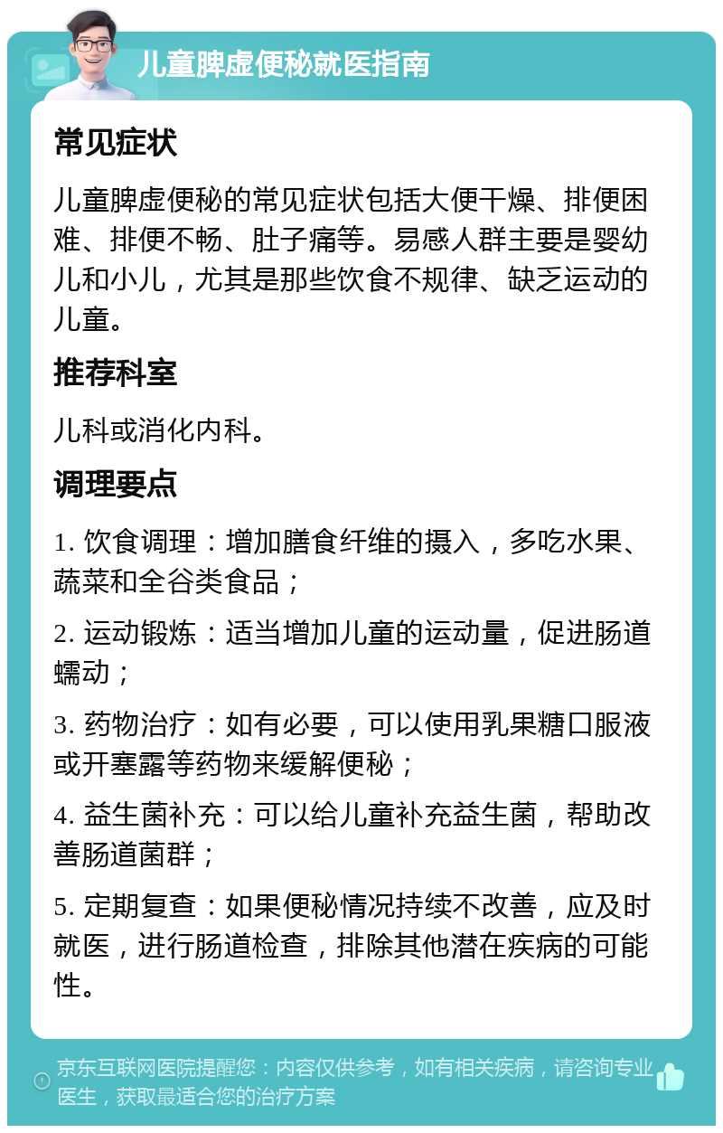 儿童脾虚便秘就医指南 常见症状 儿童脾虚便秘的常见症状包括大便干燥、排便困难、排便不畅、肚子痛等。易感人群主要是婴幼儿和小儿，尤其是那些饮食不规律、缺乏运动的儿童。 推荐科室 儿科或消化内科。 调理要点 1. 饮食调理：增加膳食纤维的摄入，多吃水果、蔬菜和全谷类食品； 2. 运动锻炼：适当增加儿童的运动量，促进肠道蠕动； 3. 药物治疗：如有必要，可以使用乳果糖口服液或开塞露等药物来缓解便秘； 4. 益生菌补充：可以给儿童补充益生菌，帮助改善肠道菌群； 5. 定期复查：如果便秘情况持续不改善，应及时就医，进行肠道检查，排除其他潜在疾病的可能性。