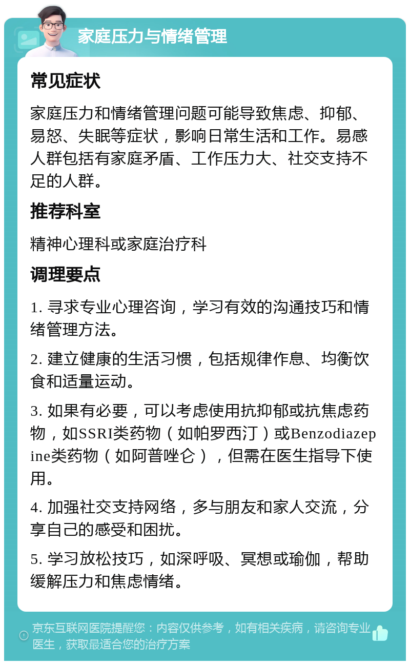 家庭压力与情绪管理 常见症状 家庭压力和情绪管理问题可能导致焦虑、抑郁、易怒、失眠等症状，影响日常生活和工作。易感人群包括有家庭矛盾、工作压力大、社交支持不足的人群。 推荐科室 精神心理科或家庭治疗科 调理要点 1. 寻求专业心理咨询，学习有效的沟通技巧和情绪管理方法。 2. 建立健康的生活习惯，包括规律作息、均衡饮食和适量运动。 3. 如果有必要，可以考虑使用抗抑郁或抗焦虑药物，如SSRI类药物（如帕罗西汀）或Benzodiazepine类药物（如阿普唑仑），但需在医生指导下使用。 4. 加强社交支持网络，多与朋友和家人交流，分享自己的感受和困扰。 5. 学习放松技巧，如深呼吸、冥想或瑜伽，帮助缓解压力和焦虑情绪。