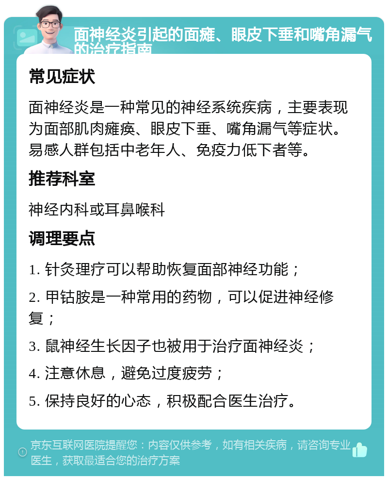 面神经炎引起的面瘫、眼皮下垂和嘴角漏气的治疗指南 常见症状 面神经炎是一种常见的神经系统疾病，主要表现为面部肌肉瘫痪、眼皮下垂、嘴角漏气等症状。易感人群包括中老年人、免疫力低下者等。 推荐科室 神经内科或耳鼻喉科 调理要点 1. 针灸理疗可以帮助恢复面部神经功能； 2. 甲钴胺是一种常用的药物，可以促进神经修复； 3. 鼠神经生长因子也被用于治疗面神经炎； 4. 注意休息，避免过度疲劳； 5. 保持良好的心态，积极配合医生治疗。