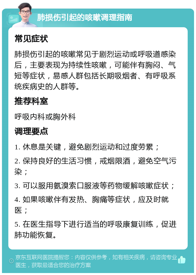 肺损伤引起的咳嗽调理指南 常见症状 肺损伤引起的咳嗽常见于剧烈运动或呼吸道感染后，主要表现为持续性咳嗽，可能伴有胸闷、气短等症状，易感人群包括长期吸烟者、有呼吸系统疾病史的人群等。 推荐科室 呼吸内科或胸外科 调理要点 1. 休息是关键，避免剧烈运动和过度劳累； 2. 保持良好的生活习惯，戒烟限酒，避免空气污染； 3. 可以服用氨溴索口服液等药物缓解咳嗽症状； 4. 如果咳嗽伴有发热、胸痛等症状，应及时就医； 5. 在医生指导下进行适当的呼吸康复训练，促进肺功能恢复。