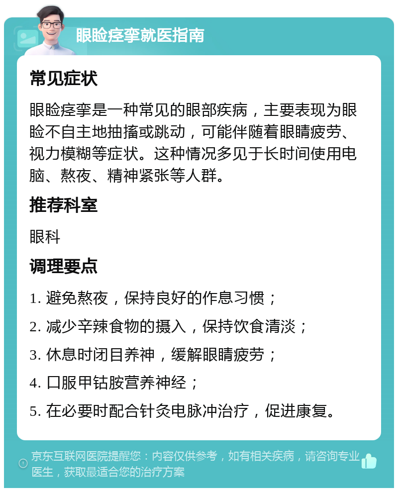 眼睑痉挛就医指南 常见症状 眼睑痉挛是一种常见的眼部疾病，主要表现为眼睑不自主地抽搐或跳动，可能伴随着眼睛疲劳、视力模糊等症状。这种情况多见于长时间使用电脑、熬夜、精神紧张等人群。 推荐科室 眼科 调理要点 1. 避免熬夜，保持良好的作息习惯； 2. 减少辛辣食物的摄入，保持饮食清淡； 3. 休息时闭目养神，缓解眼睛疲劳； 4. 口服甲钴胺营养神经； 5. 在必要时配合针灸电脉冲治疗，促进康复。