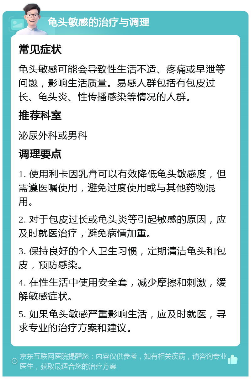 龟头敏感的治疗与调理 常见症状 龟头敏感可能会导致性生活不适、疼痛或早泄等问题，影响生活质量。易感人群包括有包皮过长、龟头炎、性传播感染等情况的人群。 推荐科室 泌尿外科或男科 调理要点 1. 使用利卡因乳膏可以有效降低龟头敏感度，但需遵医嘱使用，避免过度使用或与其他药物混用。 2. 对于包皮过长或龟头炎等引起敏感的原因，应及时就医治疗，避免病情加重。 3. 保持良好的个人卫生习惯，定期清洁龟头和包皮，预防感染。 4. 在性生活中使用安全套，减少摩擦和刺激，缓解敏感症状。 5. 如果龟头敏感严重影响生活，应及时就医，寻求专业的治疗方案和建议。