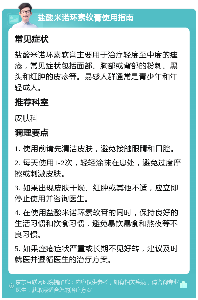 盐酸米诺环素软膏使用指南 常见症状 盐酸米诺环素软膏主要用于治疗轻度至中度的痤疮，常见症状包括面部、胸部或背部的粉刺、黑头和红肿的皮疹等。易感人群通常是青少年和年轻成人。 推荐科室 皮肤科 调理要点 1. 使用前请先清洁皮肤，避免接触眼睛和口腔。 2. 每天使用1-2次，轻轻涂抹在患处，避免过度摩擦或刺激皮肤。 3. 如果出现皮肤干燥、红肿或其他不适，应立即停止使用并咨询医生。 4. 在使用盐酸米诺环素软膏的同时，保持良好的生活习惯和饮食习惯，避免暴饮暴食和熬夜等不良习惯。 5. 如果痤疮症状严重或长期不见好转，建议及时就医并遵循医生的治疗方案。