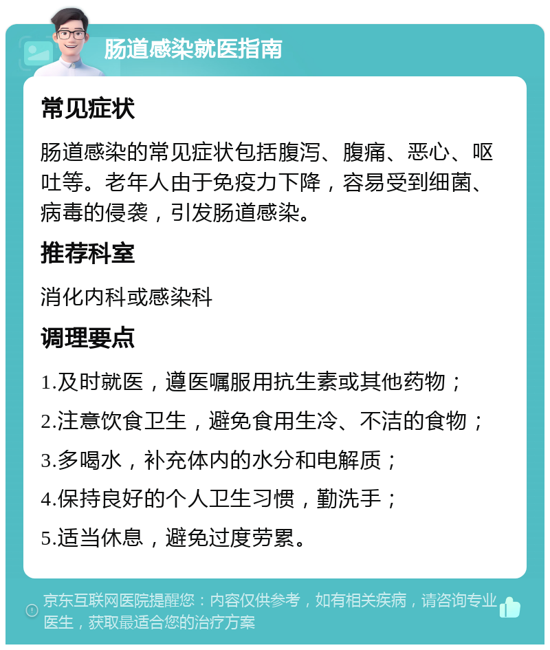 肠道感染就医指南 常见症状 肠道感染的常见症状包括腹泻、腹痛、恶心、呕吐等。老年人由于免疫力下降，容易受到细菌、病毒的侵袭，引发肠道感染。 推荐科室 消化内科或感染科 调理要点 1.及时就医，遵医嘱服用抗生素或其他药物； 2.注意饮食卫生，避免食用生冷、不洁的食物； 3.多喝水，补充体内的水分和电解质； 4.保持良好的个人卫生习惯，勤洗手； 5.适当休息，避免过度劳累。