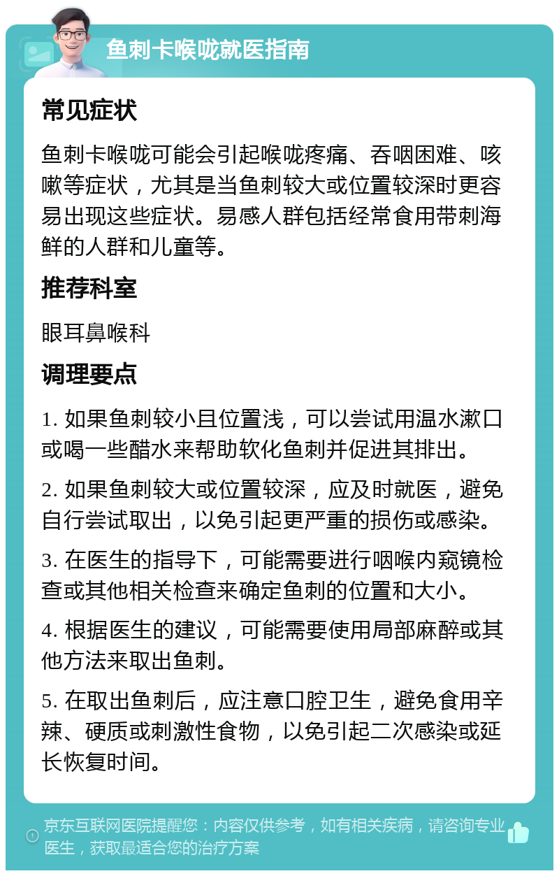 鱼刺卡喉咙就医指南 常见症状 鱼刺卡喉咙可能会引起喉咙疼痛、吞咽困难、咳嗽等症状，尤其是当鱼刺较大或位置较深时更容易出现这些症状。易感人群包括经常食用带刺海鲜的人群和儿童等。 推荐科室 眼耳鼻喉科 调理要点 1. 如果鱼刺较小且位置浅，可以尝试用温水漱口或喝一些醋水来帮助软化鱼刺并促进其排出。 2. 如果鱼刺较大或位置较深，应及时就医，避免自行尝试取出，以免引起更严重的损伤或感染。 3. 在医生的指导下，可能需要进行咽喉内窥镜检查或其他相关检查来确定鱼刺的位置和大小。 4. 根据医生的建议，可能需要使用局部麻醉或其他方法来取出鱼刺。 5. 在取出鱼刺后，应注意口腔卫生，避免食用辛辣、硬质或刺激性食物，以免引起二次感染或延长恢复时间。