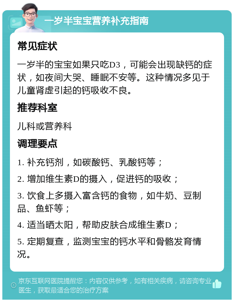 一岁半宝宝营养补充指南 常见症状 一岁半的宝宝如果只吃D3，可能会出现缺钙的症状，如夜间大哭、睡眠不安等。这种情况多见于儿童肾虚引起的钙吸收不良。 推荐科室 儿科或营养科 调理要点 1. 补充钙剂，如碳酸钙、乳酸钙等； 2. 增加维生素D的摄入，促进钙的吸收； 3. 饮食上多摄入富含钙的食物，如牛奶、豆制品、鱼虾等； 4. 适当晒太阳，帮助皮肤合成维生素D； 5. 定期复查，监测宝宝的钙水平和骨骼发育情况。