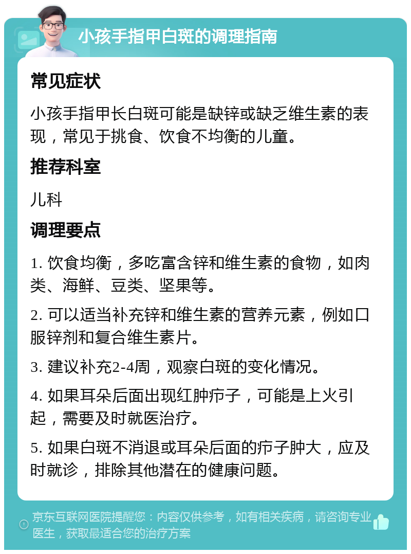 小孩手指甲白斑的调理指南 常见症状 小孩手指甲长白斑可能是缺锌或缺乏维生素的表现，常见于挑食、饮食不均衡的儿童。 推荐科室 儿科 调理要点 1. 饮食均衡，多吃富含锌和维生素的食物，如肉类、海鲜、豆类、坚果等。 2. 可以适当补充锌和维生素的营养元素，例如口服锌剂和复合维生素片。 3. 建议补充2-4周，观察白斑的变化情况。 4. 如果耳朵后面出现红肿疖子，可能是上火引起，需要及时就医治疗。 5. 如果白斑不消退或耳朵后面的疖子肿大，应及时就诊，排除其他潜在的健康问题。