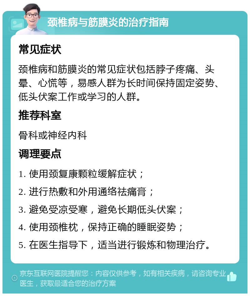 颈椎病与筋膜炎的治疗指南 常见症状 颈椎病和筋膜炎的常见症状包括脖子疼痛、头晕、心慌等，易感人群为长时间保持固定姿势、低头伏案工作或学习的人群。 推荐科室 骨科或神经内科 调理要点 1. 使用颈复康颗粒缓解症状； 2. 进行热敷和外用通络祛痛膏； 3. 避免受凉受寒，避免长期低头伏案； 4. 使用颈椎枕，保持正确的睡眠姿势； 5. 在医生指导下，适当进行锻炼和物理治疗。