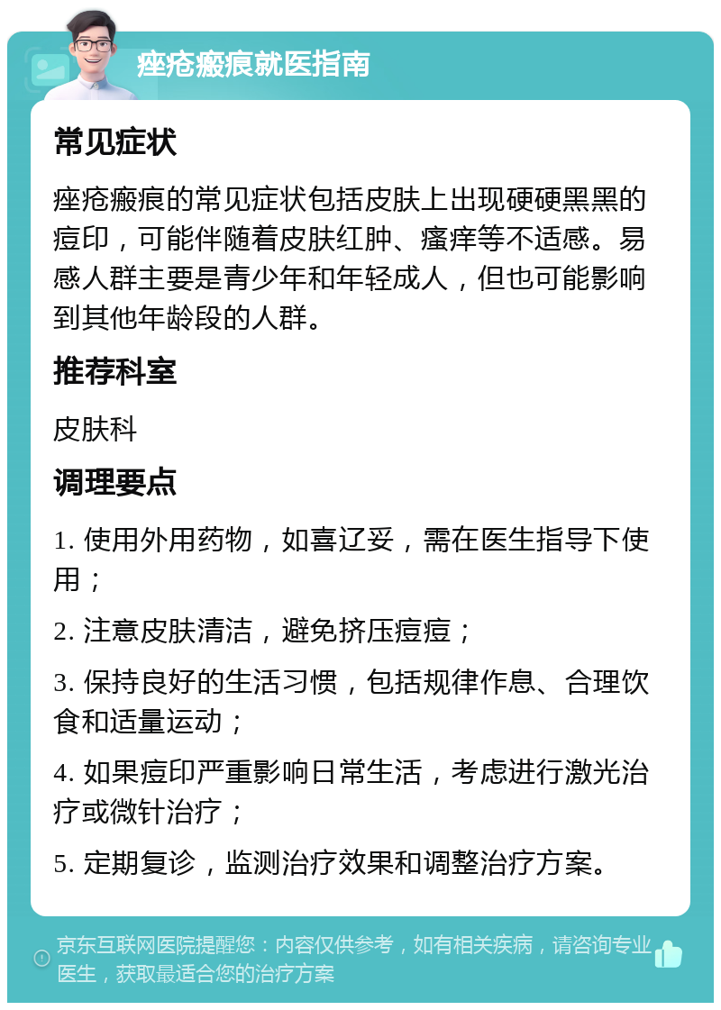 痤疮瘢痕就医指南 常见症状 痤疮瘢痕的常见症状包括皮肤上出现硬硬黑黑的痘印，可能伴随着皮肤红肿、瘙痒等不适感。易感人群主要是青少年和年轻成人，但也可能影响到其他年龄段的人群。 推荐科室 皮肤科 调理要点 1. 使用外用药物，如喜辽妥，需在医生指导下使用； 2. 注意皮肤清洁，避免挤压痘痘； 3. 保持良好的生活习惯，包括规律作息、合理饮食和适量运动； 4. 如果痘印严重影响日常生活，考虑进行激光治疗或微针治疗； 5. 定期复诊，监测治疗效果和调整治疗方案。