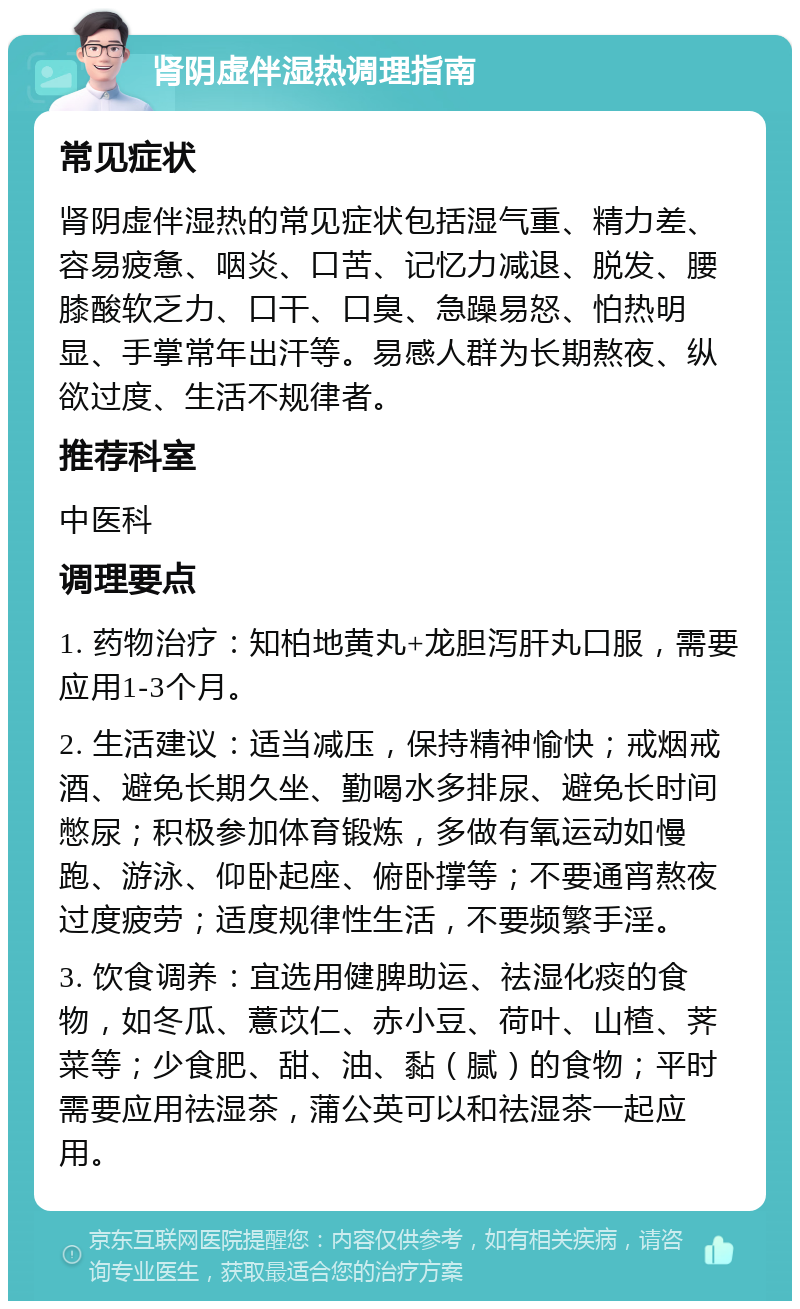 肾阴虚伴湿热调理指南 常见症状 肾阴虚伴湿热的常见症状包括湿气重、精力差、容易疲惫、咽炎、口苦、记忆力减退、脱发、腰膝酸软乏力、口干、口臭、急躁易怒、怕热明显、手掌常年出汗等。易感人群为长期熬夜、纵欲过度、生活不规律者。 推荐科室 中医科 调理要点 1. 药物治疗：知柏地黄丸+龙胆泻肝丸口服，需要应用1-3个月。 2. 生活建议：适当减压，保持精神愉快；戒烟戒酒、避免长期久坐、勤喝水多排尿、避免长时间憋尿；积极参加体育锻炼，多做有氧运动如慢跑、游泳、仰卧起座、俯卧撑等；不要通宵熬夜过度疲劳；适度规律性生活，不要频繁手淫。 3. 饮食调养：宜选用健脾助运、祛湿化痰的食物，如冬瓜、薏苡仁、赤小豆、荷叶、山楂、荠菜等；少食肥、甜、油、黏（腻）的食物；平时需要应用祛湿茶，蒲公英可以和祛湿茶一起应用。