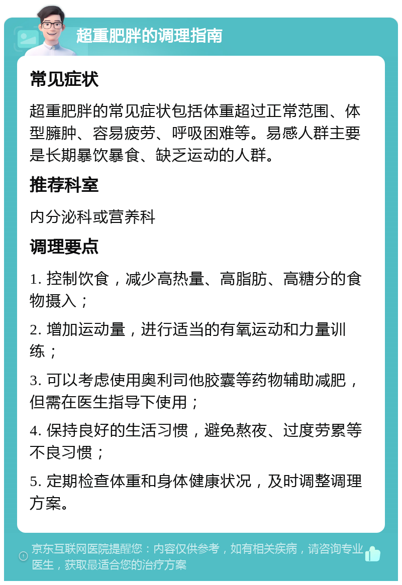 超重肥胖的调理指南 常见症状 超重肥胖的常见症状包括体重超过正常范围、体型臃肿、容易疲劳、呼吸困难等。易感人群主要是长期暴饮暴食、缺乏运动的人群。 推荐科室 内分泌科或营养科 调理要点 1. 控制饮食，减少高热量、高脂肪、高糖分的食物摄入； 2. 增加运动量，进行适当的有氧运动和力量训练； 3. 可以考虑使用奥利司他胶囊等药物辅助减肥，但需在医生指导下使用； 4. 保持良好的生活习惯，避免熬夜、过度劳累等不良习惯； 5. 定期检查体重和身体健康状况，及时调整调理方案。