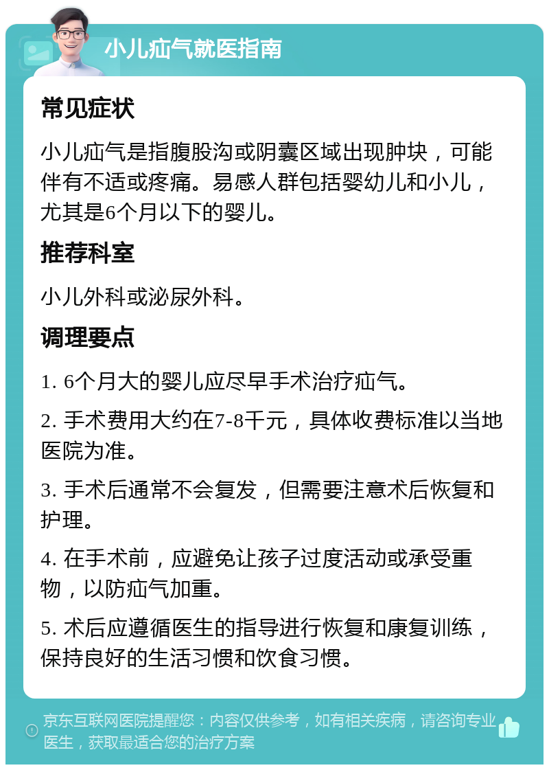 小儿疝气就医指南 常见症状 小儿疝气是指腹股沟或阴囊区域出现肿块，可能伴有不适或疼痛。易感人群包括婴幼儿和小儿，尤其是6个月以下的婴儿。 推荐科室 小儿外科或泌尿外科。 调理要点 1. 6个月大的婴儿应尽早手术治疗疝气。 2. 手术费用大约在7-8千元，具体收费标准以当地医院为准。 3. 手术后通常不会复发，但需要注意术后恢复和护理。 4. 在手术前，应避免让孩子过度活动或承受重物，以防疝气加重。 5. 术后应遵循医生的指导进行恢复和康复训练，保持良好的生活习惯和饮食习惯。