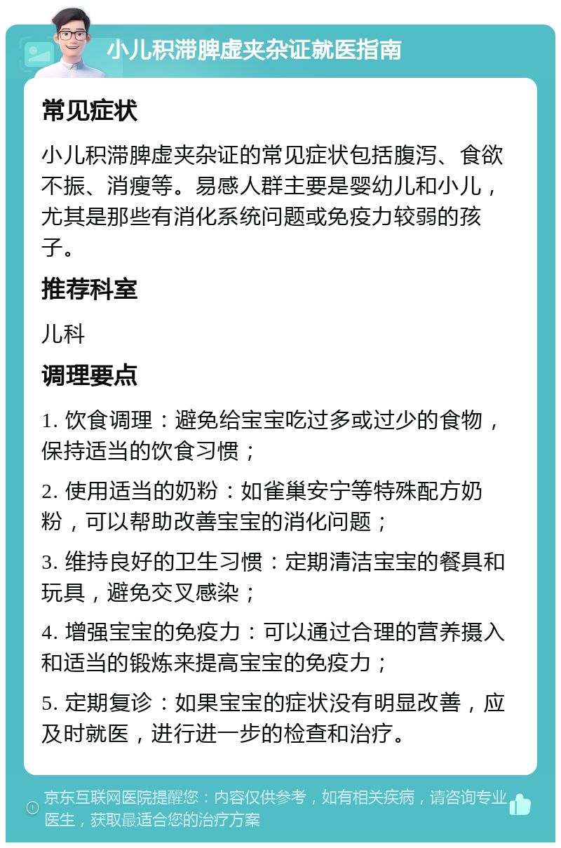 小儿积滞脾虚夹杂证就医指南 常见症状 小儿积滞脾虚夹杂证的常见症状包括腹泻、食欲不振、消瘦等。易感人群主要是婴幼儿和小儿，尤其是那些有消化系统问题或免疫力较弱的孩子。 推荐科室 儿科 调理要点 1. 饮食调理：避免给宝宝吃过多或过少的食物，保持适当的饮食习惯； 2. 使用适当的奶粉：如雀巢安宁等特殊配方奶粉，可以帮助改善宝宝的消化问题； 3. 维持良好的卫生习惯：定期清洁宝宝的餐具和玩具，避免交叉感染； 4. 增强宝宝的免疫力：可以通过合理的营养摄入和适当的锻炼来提高宝宝的免疫力； 5. 定期复诊：如果宝宝的症状没有明显改善，应及时就医，进行进一步的检查和治疗。