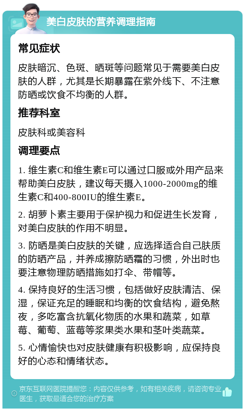 美白皮肤的营养调理指南 常见症状 皮肤暗沉、色斑、晒斑等问题常见于需要美白皮肤的人群，尤其是长期暴露在紫外线下、不注意防晒或饮食不均衡的人群。 推荐科室 皮肤科或美容科 调理要点 1. 维生素C和维生素E可以通过口服或外用产品来帮助美白皮肤，建议每天摄入1000-2000mg的维生素C和400-800IU的维生素E。 2. 胡萝卜素主要用于保护视力和促进生长发育，对美白皮肤的作用不明显。 3. 防晒是美白皮肤的关键，应选择适合自己肤质的防晒产品，并养成擦防晒霜的习惯，外出时也要注意物理防晒措施如打伞、带帽等。 4. 保持良好的生活习惯，包括做好皮肤清洁、保湿，保证充足的睡眠和均衡的饮食结构，避免熬夜，多吃富含抗氧化物质的水果和蔬菜，如草莓、葡萄、蓝莓等浆果类水果和茎叶类蔬菜。 5. 心情愉快也对皮肤健康有积极影响，应保持良好的心态和情绪状态。