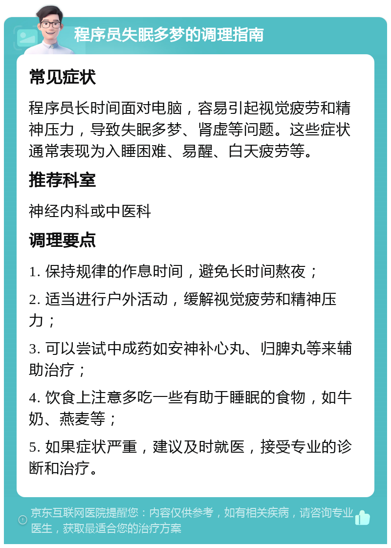 程序员失眠多梦的调理指南 常见症状 程序员长时间面对电脑，容易引起视觉疲劳和精神压力，导致失眠多梦、肾虚等问题。这些症状通常表现为入睡困难、易醒、白天疲劳等。 推荐科室 神经内科或中医科 调理要点 1. 保持规律的作息时间，避免长时间熬夜； 2. 适当进行户外活动，缓解视觉疲劳和精神压力； 3. 可以尝试中成药如安神补心丸、归脾丸等来辅助治疗； 4. 饮食上注意多吃一些有助于睡眠的食物，如牛奶、燕麦等； 5. 如果症状严重，建议及时就医，接受专业的诊断和治疗。