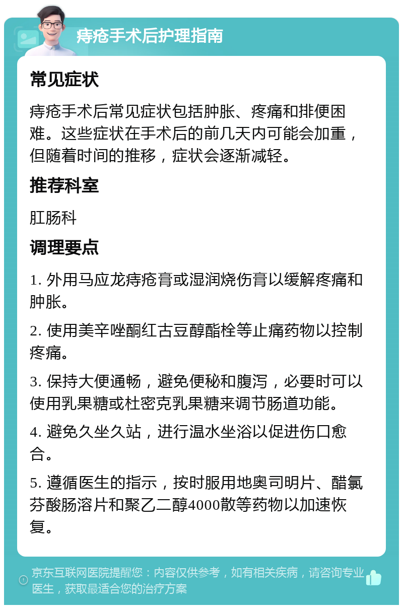 痔疮手术后护理指南 常见症状 痔疮手术后常见症状包括肿胀、疼痛和排便困难。这些症状在手术后的前几天内可能会加重，但随着时间的推移，症状会逐渐减轻。 推荐科室 肛肠科 调理要点 1. 外用马应龙痔疮膏或湿润烧伤膏以缓解疼痛和肿胀。 2. 使用美辛唑酮红古豆醇酯栓等止痛药物以控制疼痛。 3. 保持大便通畅，避免便秘和腹泻，必要时可以使用乳果糖或杜密克乳果糖来调节肠道功能。 4. 避免久坐久站，进行温水坐浴以促进伤口愈合。 5. 遵循医生的指示，按时服用地奥司明片、醋氯芬酸肠溶片和聚乙二醇4000散等药物以加速恢复。