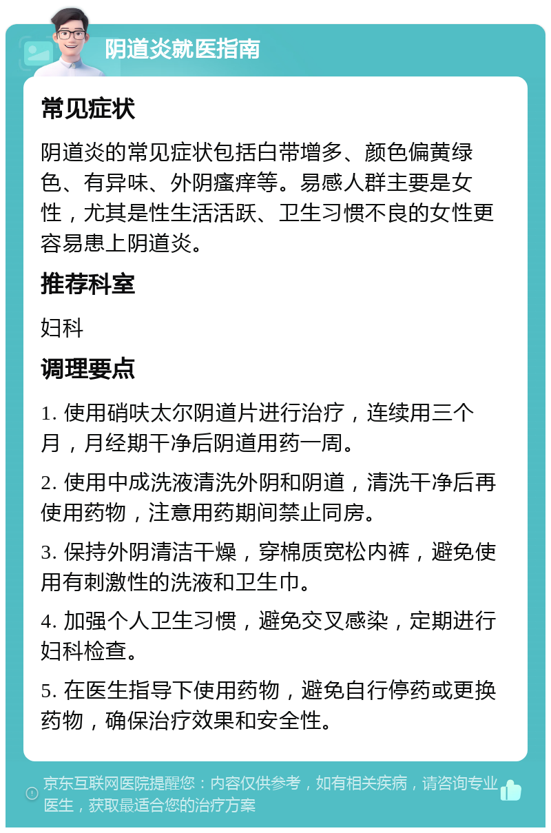 阴道炎就医指南 常见症状 阴道炎的常见症状包括白带增多、颜色偏黄绿色、有异味、外阴瘙痒等。易感人群主要是女性，尤其是性生活活跃、卫生习惯不良的女性更容易患上阴道炎。 推荐科室 妇科 调理要点 1. 使用硝呋太尔阴道片进行治疗，连续用三个月，月经期干净后阴道用药一周。 2. 使用中成洗液清洗外阴和阴道，清洗干净后再使用药物，注意用药期间禁止同房。 3. 保持外阴清洁干燥，穿棉质宽松内裤，避免使用有刺激性的洗液和卫生巾。 4. 加强个人卫生习惯，避免交叉感染，定期进行妇科检查。 5. 在医生指导下使用药物，避免自行停药或更换药物，确保治疗效果和安全性。