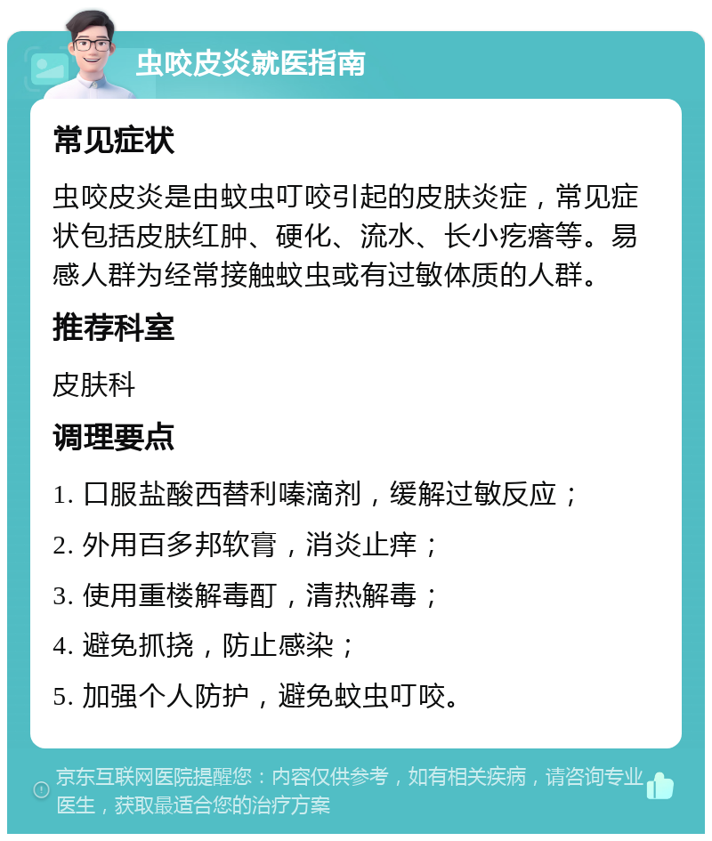 虫咬皮炎就医指南 常见症状 虫咬皮炎是由蚊虫叮咬引起的皮肤炎症，常见症状包括皮肤红肿、硬化、流水、长小疙瘩等。易感人群为经常接触蚊虫或有过敏体质的人群。 推荐科室 皮肤科 调理要点 1. 口服盐酸西替利嗪滴剂，缓解过敏反应； 2. 外用百多邦软膏，消炎止痒； 3. 使用重楼解毒酊，清热解毒； 4. 避免抓挠，防止感染； 5. 加强个人防护，避免蚊虫叮咬。