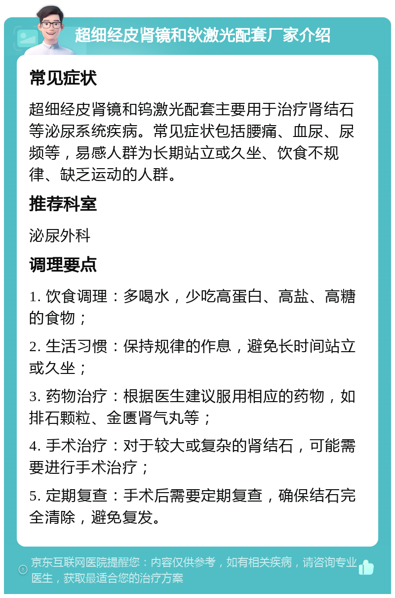 超细经皮肾镜和钬激光配套厂家介绍 常见症状 超细经皮肾镜和钨激光配套主要用于治疗肾结石等泌尿系统疾病。常见症状包括腰痛、血尿、尿频等，易感人群为长期站立或久坐、饮食不规律、缺乏运动的人群。 推荐科室 泌尿外科 调理要点 1. 饮食调理：多喝水，少吃高蛋白、高盐、高糖的食物； 2. 生活习惯：保持规律的作息，避免长时间站立或久坐； 3. 药物治疗：根据医生建议服用相应的药物，如排石颗粒、金匮肾气丸等； 4. 手术治疗：对于较大或复杂的肾结石，可能需要进行手术治疗； 5. 定期复查：手术后需要定期复查，确保结石完全清除，避免复发。