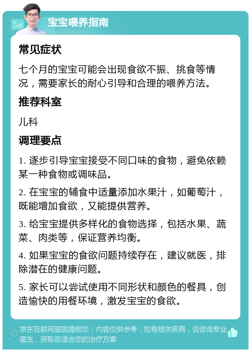 宝宝喂养指南 常见症状 七个月的宝宝可能会出现食欲不振、挑食等情况，需要家长的耐心引导和合理的喂养方法。 推荐科室 儿科 调理要点 1. 逐步引导宝宝接受不同口味的食物，避免依赖某一种食物或调味品。 2. 在宝宝的辅食中适量添加水果汁，如葡萄汁，既能增加食欲，又能提供营养。 3. 给宝宝提供多样化的食物选择，包括水果、蔬菜、肉类等，保证营养均衡。 4. 如果宝宝的食欲问题持续存在，建议就医，排除潜在的健康问题。 5. 家长可以尝试使用不同形状和颜色的餐具，创造愉快的用餐环境，激发宝宝的食欲。